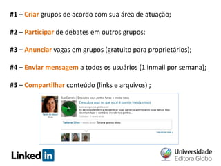 #1 – Criar grupos de acordo com sua área de atuação;
#2 – Participar de debates em outros grupos;
#3 – Anunciar vagas em grupos (gratuito para proprietários);
#4 – Enviar mensagem a todos os usuários (1 inmail por semana);
#5 – Compartilhar conteúdo (links e arquivos) ;

 