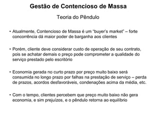 Gestão de Contencioso de Massa
                        Teoria do Pêndulo

• Atualmente, Contencioso de Massa é um “buyer’s market” – forte
  concorrência dá maior poder de barganha aos clientes

• Porém, cliente deve considerar custo de operação de seu contrato,
  pois se achatar demais o preço pode comprometer a qualidade do
  serviço prestado pelo escritório

• Economia gerada no curto prazo por preço muito baixo será
  consumida no longo prazo por falhas na prestação de serviço – perda
  de prazos, acordos desfavoráveis, condenações acima da média, etc.

• Com o tempo, clientes percebem que preço muito baixo não gera
  economia, e sim prejuízos, e o pêndulo retorna ao equilíbrio
 
