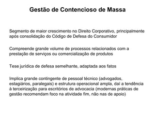 Gestão de Contencioso de Massa


Segmento de maior crescimento no Direito Corporativo, principalmente
após consolidação do Código de Defesa do Consumidor

Compreende grande volume de processos relacionados com a
prestação de serviços ou comercialização de produtos

Tese jurídica de defesa semelhante, adaptada aos fatos

Implica grande contingente de pessoal técnico (advogados,
estagiários, paralegais) e estrutura operacional ampla, daí a tendência
à terceirização para escritórios de advocacia (modernas práticas de
gestão recomendam foco na atividade fim, não nas de apoio)
 
