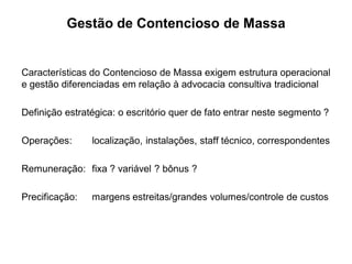 Gestão de Contencioso de Massa


Características do Contencioso de Massa exigem estrutura operacional
e gestão diferenciadas em relação à advocacia consultiva tradicional

Definição estratégica: o escritório quer de fato entrar neste segmento ?

Operações:      localização, instalações, staff técnico, correspondentes

Remuneração: fixa ? variável ? bônus ?

Precificação:   margens estreitas/grandes volumes/controle de custos
 