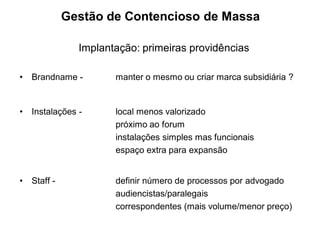 Gestão de Contencioso de Massa

                Implantação: primeiras providências

•   Brandname -        manter o mesmo ou criar marca subsidiária ?


•   Instalações -      local menos valorizado
                       próximo ao forum
                       instalações simples mas funcionais
                       espaço extra para expansão


•   Staff -            definir número de processos por advogado
                       audiencistas/paralegais
                       correspondentes (mais volume/menor preço)
 