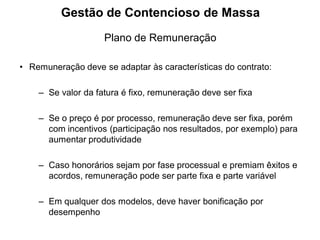 Gestão de Contencioso de Massa
                    Plano de Remuneração

• Remuneração deve se adaptar às características do contrato:

    – Se valor da fatura é fixo, remuneração deve ser fixa

    – Se o preço é por processo, remuneração deve ser fixa, porém
      com incentivos (participação nos resultados, por exemplo) para
      aumentar produtividade

    – Caso honorários sejam por fase processual e premiam êxitos e
      acordos, remuneração pode ser parte fixa e parte variável

    – Em qualquer dos modelos, deve haver bonificação por
      desempenho
 