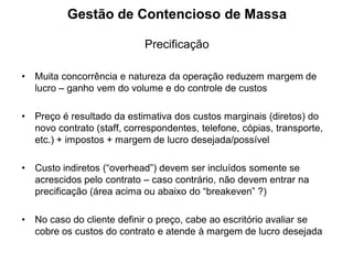 Gestão de Contencioso de Massa

                             Precificação

•   Muita concorrência e natureza da operação reduzem margem de
    lucro – ganho vem do volume e do controle de custos

•   Preço é resultado da estimativa dos custos marginais (diretos) do
    novo contrato (staff, correspondentes, telefone, cópias, transporte,
    etc.) + impostos + margem de lucro desejada/possível

•   Custo indiretos (“overhead”) devem ser incluídos somente se
    acrescidos pelo contrato – caso contrário, não devem entrar na
    precificação (área acima ou abaixo do “breakeven” ?)

•   No caso do cliente definir o preço, cabe ao escritório avaliar se
    cobre os custos do contrato e atende à margem de lucro desejada
 