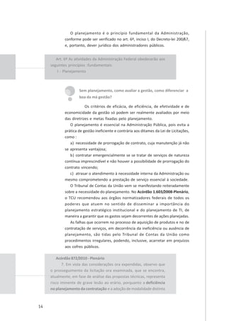 14
O planejamento é o princípio fundamental da Administração,
conforme pode ser verificado no art. 6º, inciso I, do Decreto-lei 200/67,
e, portanto, dever jurídico dos administradores públicos.
Sem planejamento, como avaliar a gestão, como diferenciar a
boa da má gestão?
Os critérios de eficácia, de eficiência, de efetividade e de
economicidade da gestão só podem ser realmente avaliados por meio
das diretrizes e metas fixadas pelo planejamento.
O planejamento é essencial na Administração Pública, pois evita a
prática de gestão ineficiente e contrária aos ditames da Lei de Licitações,
como :
a) necessidade de prorrogação de contrato, cuja manutenção já não
se apresenta vantajosa;
b) contratar emergencialmente se se tratar de serviços de natureza
contínua imprescindível e não houver a possibilidade de prorrogação do
contrato vincendo;
c) atrasar o atendimento à necessidade interna da Administração ou
mesmo comprometendo a prestação de serviço essencial à sociedade.
O Tribunal de Contas da União vem se manifestando reiteradamente
sobre a necessidade do planejamento. No Acórdão 1.603/2008-Plenário,
o TCU recomendou aos órgãos normatizadores federais de todos os
poderes que atuem no sentido de disseminar a importância do
planejamento estratégico institucional e do planejamento de TI, de
maneira a garantir que os gastos sejam decorrentes de ações planejadas.
As falhas que ocorrem no processo de aquisição de produtos e no de
contratação de serviços, em decorrência da ineficiência ou ausência de
planejamento, são tidas pelo Tribunal de Contas da União como
procedimentos irregulares, podendo, inclusive, acarretar em prejuízos
aos cofres públicos.
Art. 6º As atividades da Administração Federal obedecerão aos
seguintes princípios :fundamentais:
I - Planejamento
Acórdão 872/2010 - Plenário
7. Em vista das considerações ora expendidas, observo que
o prosseguimento da licitação ora examinada, que se encontra,
atualmente, em fase de análise das propostas técnicas, representa
risco iminente de grave lesão ao erário, porquanto a deficiência
no planejamento da contratação e a adoção de modalidade distinta
 