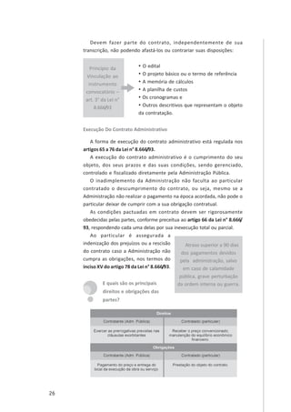 26
Princípio da
Vinculação ao
instrumento
convocatório –
art. 3° da Lei n°
8.666/93
Devem fazer parte do contrato, independentemente de sua
transcrição, não podendo afastá-los ou contrariar suas disposições:
• O edital
• O projeto básico ou o termo de referência
• A memória de cálculos
• A planilha de custos
• Os cronogramas e
• Outros descritivos que representam o objeto
da contratação.
Execução Do Contrato Administrativo
A forma de execução do contrato administrativo está regulada nos
artigos 65 a 76 da Lei n° 8.666/93.
A execução do contrato administrativo é o cumprimento do seu
objeto, dos seus prazos e das suas condições, sendo gerenciado,
controlado e fiscalizado diretamente pela Administração Pública.
O inadimplemento da Administração não faculta ao particular
contratado o descumprimento do contrato, ou seja, mesmo se a
Administração não realizar o pagamento na época acordada, não pode o
particular deixar de cumprir com a sua obrigação contratual.
As condições pactuadas em contrato devem ser rigorosamente
obedecidas pelas partes, conforme preceitua ao artigo 66 da Lei n° 8.666/
93, respondendo cada uma delas por sua inexecução total ou parcial.
Ao particular é assegurada a
indenização dos prejuízos ou a rescisão
do contrato caso a Administração não
cumpra as obrigações, nos termos do
inciso XV do artigo 78 da Lei n° 8.666/93.
E quais são os principais
direitos e obrigações das
partes?
Atraso superior a 90 dias
dos pagamentos devidos
pela administração, salvo
em caso de calamidade
pública, grave perturbação
da ordem interna ou guerra.
 