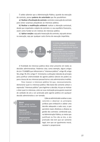 27
É valido salientar que a Administração Pública, quando da execução
do contrato, possui poderes de autoridade que lhe possibilitam:
a) Realizar a fiscalização do contrato: controlar a execução do contrato
para evitar surpresas prejudiciais ao interesse público;
b) Realizar a modificação unilateral: realizar a alteração contratual,
desde que respeitado o objeto do contrato e o seu equilíbrio financeiro,
assim como fundar-se em motivos de interesse público.
c) Aplicar sanções: seja pela inexecução do contrato, seja pelo atraso
na execução, seja por qualquer outra forma de execução imperfeita.
A finalidade do interesse público deve estar presente em todas as
decisões administrativas. Podemos citar, como exemplo, alguns artigos
da Lei n° 8.666/93 que referenciam o “interesse público”: artigo 49, artigo
58, artigo 78, XII e artigo 5°. Entretanto a utilização indevida do princípio
para justificar arbitrariedade do agente público (desvio de poder) ou
para a busca de seu interesse pessoal torna o ato administrativo inválido.
Para invocar o interesse público há que, necessariamente,
demonstrar qual é o interesse público. Não basta tão somente utilizar a
expressão “interesse público” para legitimar a decisão, há que se motivar
e dizer qual é o interesse, visto ser essa motivação pressuposto essencial
de validade do ato a ser praticado pelo agente público em qualquer
decisão administrativa a ser tomada.
Cabeaoadministradoranalisarocaso
concreto e observar os princípios
jurídicos para embasá-lo e adotar uma
decisão adequada a cada caso, o que
permitirá maior eficiência e eficácia na
gestão dos contratos. Lembrando que,
na Administração Pública, os meios que
justificam os fins são as leis, e ato
praticado não tem que ser somente
legal, tem que ser igualmente moral,
razoável e proporcional.
 
