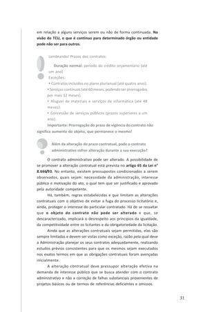 31
em relação a alguns serviços serem ou não de forma continuada. Na
visão do TCU, o que é continuo para determinado órgão ou entidade
pode não ser para outros.
Lembrando! Prazos dos contratos:
Duração normal: período do crédito orçamentário (até
um ano)
Exceções:
• Contratos incluídos no plano plurianual (até quatro anos).
• Serviços contínuos (até 60 meses, podendo ser prorrogados
por mais 12 meses).
• Aluguel de materiais e serviços de informática (até 48
meses).
• Concessão de serviços públicos (prazos superiores a um
ano).
Importante: Prorrogação do prazo de vigência do contrato não
significa aumento do objeto, que permanece o mesmo!
Além da alteração do prazo contratual, pode o contrato
administrativo sofrer alteração durante a sua execução?
O contrato administrativo pode ser alterado. A possibilidade de
se promover a alteração contratual está prevista no artigo 65 da Lei n°
8.666/93. No entanto, existem pressupostos condicionados a serem
observados, quais sejam: necessidade da administração, interesse
público e motivação do ato, o qual tem que ser justificado e aprovado
pela autoridade competente.
Há, também, regras estabelecidas e que limitam as alterações
contratuais com o objetivo de evitar a fuga do processo licitatório e,
ainda, proteger o interesse do particular contratado. Há de se ressaltar
que o objeto do contrato não pode ser alterado e que, se
descaracterizado, implicará o desrespeito aos princípios da igualdade,
da competitividade entre os licitantes e da obrigatoriedade da licitação.
Ainda que as alterações contratuais sejam permitidas, elas são
sempre limitadas e devem ser vistas como exceção, razão pela qual deve
a Administração planejar os seus contratos adequadamente, realizando
estudos prévios consistentes para que os mesmos sejam executados
nos exatos termos em que as obrigações contratuais foram avençadas
inicialmente.
A alteração contratual deve pressupor alteração efetiva na
demanda de interesse público que se busca atender com o contrato
administrativo e não a correção de falhas substanciais provenientes de
projetos básicos ou de termos de referências deficientes e omissos.
 