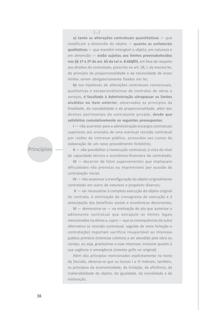 36
[...]
a) tanto as alterações contratuais quantitativas — que
modificam a dimensão do objeto — quanto as unilaterais
qualitativas — que mantêm intangível o objeto, em natureza e
em dimensão — estão sujeitas aos limites preestabelecidos
nos §§ 1º e 2º do art. 65 da Lei n. 8.666/93, em face do respeito
aos direitos do contratado, prescrito no art. 58, I, da mesma lei,
do princípio da proporcionalidade e da necessidade de esses
limites serem obrigatoriamente fixados em lei;
b) nas hipóteses de alterações contratuais consensuais,
qualitativas e excepcionalíssimas de contratos de obras e
serviços, é facultado à Administração ultrapassar os limites
aludidos no item anterior, observados os princípios da
finalidade, da razoabilidade e da proporcionalidade, além dos
direitos patrimoniais do contratante privado, desde que
satisfeitos cumulativamente os seguintes pressupostos:
I — não acarretar para a administração encargos contratuais
superiores aos oriundos de uma eventual rescisão contratual
por razões de interesse público, acrescidos aos custos da
elaboração de um novo procedimento licitatório;
II — não possibilitar a inexecução contratual, à vista do nível
de capacidade técnica e econômico-financeira do contratado;
III — decorrer de fatos supervenientes que impliquem
dificuldades não previstas ou imprevisíveis por ocasião da
contratação inicial;
IV — não ocasionar a transfiguração do objeto originalmente
contratado em outro de natureza e propósito diversos;
V — ser necessárias à completa execução do objeto original
do contrato, à otimização do cronograma de execução e à
antecipação dos benefícios sociais e econômicos decorrentes;
VI — demonstrar-se — na motivação do ato que autorizar o
aditamento contratual que extrapole os limites legais
mencionados na alínea a, supra — que as consequências da outra
alternativa (a rescisão contratual, seguida de nova licitação e
contratação) importam sacrifício insuportável ao interesse
público primário (interesse coletivo) a ser atendido pela obra ou
serviço, ou seja, gravíssimas a esse interesse; inclusive quanto à
sua urgência e emergência (inexiste grifo no original).
Além dos princípios mencionados explicitamente no texto
da Decisão, observa-se que os incisos I a VI indicam, também,
os princípios da economicidade, da licitação, da eficiência, da
inalterabilidade do objeto, da igualdade, da moralidade e da
motivação.
 