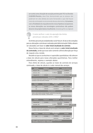 38
seraceitacomosituaçãodeexceçãoprevistapeloTCUnaDecisão
215/1999-Plenário, deve ficar demonstrado que as estacas não
poderiam ter sido obtidas de outro fornecedor e que não houve
moradacontratadanaencomendadesseselementos;b) também
comafinalidadedeenquadramentonessahipóteseexcepcional,
as novas alterações nas tecnologias construtivas não podem
decorrerdeprojetobásicoinsuficiente.(inexistegrifonooriginal)
E como verificar o valor da apuração dos limites
percentuais indicados (25% e 50%)?
Oslimitespercentuaisestabelecidosno§1ºdoart.65daLeideLicitações
para as alterações contratuais realizadas pela Administração Pública devem
ser calculados com base no valor inicial atualizado do contrato.
Dessa forma, a base de cálculo será sempre o valor inicial atualizado
do contratado, sendo que esse valor somente sofrerá alteração por força
de reajuste e/ou revisão.
Ressalta-se que os acréscimos e supressões quantitativas não alteram
a base de cálculo para novas alterações quantitativas. Para melhor
entendimento, vejamos o exemplo abaixo:
Para efeito de cálculo, quando se tratar de contrato de serviços
continuado, a base de cálculo é o valor mensal dos serviços.
 