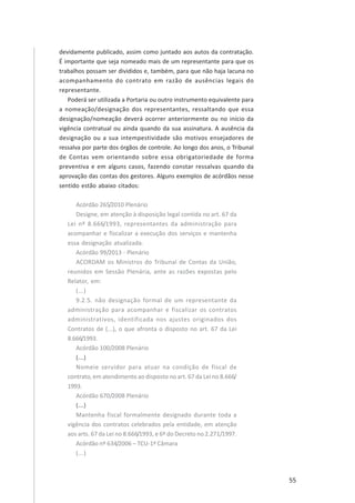 55
devidamente publicado, assim como juntado aos autos da contratação.
É importante que seja nomeado mais de um representante para que os
trabalhos possam ser divididos e, também, para que não haja lacuna no
acompanhamento do contrato em razão de ausências legais do
representante.
Poderá ser utilizada a Portaria ou outro instrumento equivalente para
a nomeação/designação dos representantes, ressaltando que essa
designação/nomeação deverá ocorrer anteriormente ou no início da
vigência contratual ou ainda quando da sua assinatura. A ausência da
designação ou a sua intempestividade são motivos ensejadores de
ressalva por parte dos órgãos de controle. Ao longo dos anos, o Tribunal
de Contas vem orientando sobre essa obrigatoriedade de forma
preventiva e em alguns casos, fazendo constar ressalvas quando da
aprovação das contas dos gestores. Alguns exemplos de acórdãos nesse
sentido estão abaixo citados:
Acórdão 265/2010 Plenário
Designe, em atenção à disposição legal contida no art. 67 da
Lei nº 8.666/1993, representantes da administração para
acompanhar e fiscalizar a execução dos serviços e mantenha
essa designação atualizada.
Acórdão 99/2013 - Plenário
ACORDAM os Ministros do Tribunal de Contas da União,
reunidos em Sessão Plenária, ante as razões expostas pelo
Relator, em:
(...)
9.2.5. não designação formal de um representante da
administração para acompanhar e fiscalizar os contratos
administrativos, identificada nos ajustes originados dos
Contratos de (...), o que afronta o disposto no art. 67 da Lei
8.666/1993.
Acórdão 100/2008 Plenário
(...)
Nomeie servidor para atuar na condição de fiscal de
contrato, em atendimento ao disposto no art. 67 da Lei no 8.666/
1993.
Acórdão 670/2008 Plenário
(...)
Mantenha fiscal formalmente designado durante toda a
vigência dos contratos celebrados pela entidade, em atenção
aos arts. 67 da Lei no 8.666/1993, e 6º do Decreto no 2.271/1997.
Acórdão nº 634/2006 – TCU-1ª Câmara
(...)
 