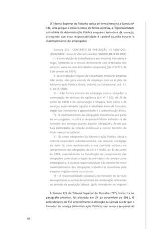 64
O Tribunal Superior do Trabalho aplica de forma irrestrita a Súmula nº
331, uma vez que o inciso V indica, de forma expressa, a responsabilidade
subsidiária da Administração Pública enquanto tomadora de serviços,
afirmando que essa responsabilidade é cabível quando houver o
inadimplemento do empregador.
Súmula 331 - CONTRATO DE PRESTAÇÃO DE SERVIÇOS.
LEGALIDADE - Inciso IV alterado pela Res. 96/2000, DJ 18.09.2000.
I - A contratação de trabalhadores por empresa interposta é
ilegal, formando-se o vínculo diretamente com o tomador dos
serviços, salvo no caso de trabalho temporário (Lei nº 6.019, de
3 de janeiro de 1974).
II - A contratação irregular de trabalhador, mediante empresa
interposta, não gera vínculo de emprego com os órgãos da
Administração Pública direta, indireta ou fundacional (art. 37,
II, da CF/1988).
III - Não forma vínculo de emprego com o tomador a
contratação de serviços de vigilância (Lei nº 7.102, de 20 de
junho de 1983) e de conservação e limpeza, bem como a de
serviços especializados ligados à atividade-meio do tomador,
desde que inexistente a pessoalidade e a subordinação direta.
IV - O inadimplemento das obrigações trabalhistas, por parte
do empregador, implica a responsabilidade subsidiária do
tomador dos serviços quanto àquelas obrigações, desde que
haja participado da relação processual e conste também do
título executivo judicial.
V - Os entes integrantes da Administração Pública direta e
indireta respondem subsidiariamente, nas mesmas condições
do item IV, caso evidenciada a sua conduta culposa no
cumprimento das obrigações da Lei n.º 8.666, de 21 de junho
de 1993, especialmente na fiscalização do cumprimento das
obrigações contratuais e legais da prestadora de serviço como
empregadora. A aludida responsabilidade não decorre de mero
inadimplemento das obrigações trabalhistas assumidas pela
empresa regularmente contratada.
VI – A responsabilidade subsidiária do tomador de serviços
abrange todas as verbas decorrentes da condenação referentes
ao período da prestação laboral. (grifo inexistente no original)
A Súmula 331 do Tribunal Superior do Trabalho (TST), transcrita no
parágrafo anterior, foi alterada em 24 de novembro de 2011. O
entendimento do TST anteriormente à alteração da súmula era de que o
tomador de serviço (Administração Pública) era sempre responsável
 