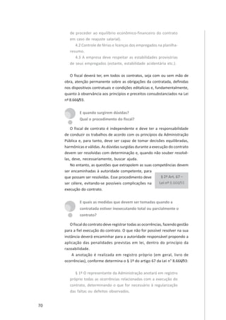 70
de proceder ao equilíbrio econômico-financeiro do contrato
em caso de reajuste salarial).
4.2 Controle de férias e licenças dos empregados na planilha-
resumo.
4.3 A empresa deve respeitar as estabilidades provisórias
de seus empregados (estante, estabilidade acidentária etc.).
O fiscal deverá ter, em todos os contratos, seja com ou sem mão de
obra, atenção permanente sobre as obrigações da contratada, definidas
nos dispositivos contratuais e condições editalícias e, fundamentalmente,
quanto à observância aos princípios e preceitos consubstanciados na Lei
nº 8.666/93.
E quando surgirem dúvidas?
Qual o procedimento do fiscal?
O fiscal de contrato é independente e deve ter a responsabilidade
de conduzir os trabalhos de acordo com os princípios da Administração
Pública e, para tanto, deve ser capaz de tomar decisões equilibradas,
harmônicas e válidas. As dúvidas surgidas durante a execução do contrato
devem ser resolvidas com determinação e, quando não souber resolvê-
las, deve, necessariamente, buscar ajuda.
No entanto, as questões que extrapolem as suas competências devem
ser encaminhadas à autoridade competente, para
que possam ser resolvidas. Esse procedimento deve
ser célere, evitando-se possíveis complicações na
execução do contrato.
E quais as medidas que devem ser tomadas quando a
contratada estiver inexecutando total ou parcialmente o
contrato?
O fiscal do contrato deve registrar todas as ocorrências, fazendo gestão
para a fiel execução do contrato. O que não for possível resolver na sua
instância deverá encaminhar para a autoridade responsável propondo a
aplicação das penalidades previstas em lei, dentro do princípio da
razoabilidade.
A anotação é realizada em registro próprio (em geral, livro de
ocorrências), conforme determina o § 1º do artigo 67 da Lei n° 8.666/93:
§ 1º O representante da Administração anotará em registro
próprio todas as ocorrências relacionadas com a execução do
contrato, determinando o que for necessário à regularização
das faltas ou defeitos observados.
§ 2º Art. 67 –
Lei nº 8.666/93
 