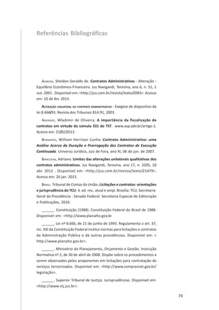 79
Referências Bibliográficas
ALMEIDA, Sheldon Geraldo de. Contratos Administrativos - Alteração -
Equilíbrio Econômico-Financeiro. Jus Navigandi, Teresina, ano 6, n. 51, 1
out. 2001 . Disponível em: <http://jus.com.br/revista/texto/2083>. Acesso
em: 10 de fev. 2013.
ALTERAÇÃO UNILATERAL DO CONTRATO ADMINISTRATIVO - Exegese de dispositivo da
lei 8.666/93. Revista dos Tribunais 814:91, 2003.
ANDRADE, Wladimir de Oliveira. A importância da fiscalização de
contratos em virtude da súmula 331 do TST. .www.asp.adv.br/artigo-1.
Acesso em: 23/02/2013.
BERNARDO, William Herrison Cunha. Contrato Administrativo: uma
Análise Acerca da Duração e Prorrogação dos Contratos de Execução
Continuada. Universo Jurídico, Juiz de Fora, ano XI, 06 de jun. de 2007.
BIANCOLINI, Adriano. Limites das alterações unilaterais qualitativas dos
contratos administrativos. Jus Navigandi, Teresina, ano 17, n. 3205, 10
abr. 2012 . Disponível em: <http://jus.com.br/revista/texto/21479>.
Acesso em: 26 jan. 2013.
BRASIL. Tribunal de Contas da União. Licitações e contratos: orientações
e jurisprudência do TCU. 4. ed. rev., atual e ampl. Brasília: TCU, Secretaria-
Geral da Presidência : Senado Federal: Secretaria Especial de Editoração
e Publicações, 2010.
______. Constituição (1988). Constituição Federal do Brasil de 1988.
Disponível em: <http://www.planalto.gov.br
______. Lei nº 8.666, de 21 de junho de 1993. Regulamenta o art. 37,
inc. XXI da Constituição Federal institui normas para licitações e contratos
da Administração Pública e dá outras providências. Disponível em: <
http://www.planalto.gov.br>.
______. Ministério do Planejamento, Orçamento e Gestão. Instrução
Normativa nº 2, de 30 de abril de 2008. Dispõe sobre os procedimentos a
serem observados pelos proponentes em licitações para contratação de
serviços terceirizados. Disponível em: <http://www.comprasnet.gov.br/
legislação>.
______. Superior Tribunal de Justiça. Jurisprudências. Disponível em:
<http://www.stj.jus.br>.
 