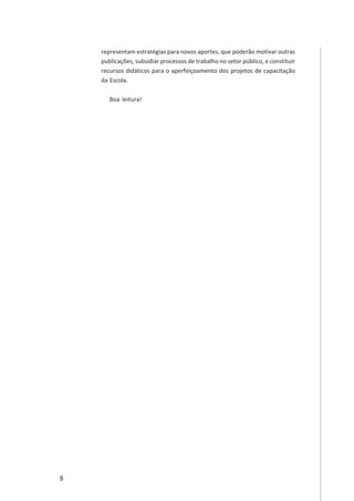 8
representam estratégias para novos aportes, que poderão motivar outras
publicações, subsidiar processos de trabalho no setor público, e constituir
recursos didáticos para o aperfeiçoamento dos projetos de capacitação
da Escola.
Boa leitura!
 