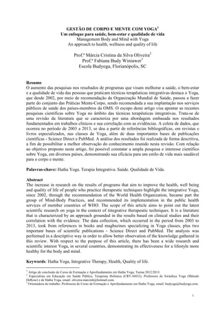1 
GESTÃO DE CORPO E MENTE COM YOGA1 
Um enfoque para saúde, bem-estar e qualidade de vida 
Management Body and Mind with Yoga 
An approach to health, wellness and quality of life 
Prof.ª Márcia Cristina da Silva Oliveira2 
Prof.ª Fabiana Budy Winiawer3 
Escola Budyoga, Florianópolis, SC 
Resumo 
O aumento das pesquisas nos resultados de programas que visam melhorar a saúde, o bem-estar 
e a qualidade de vida das pessoas que praticam técnicas terapêuticas integrativas destaca o Yoga, 
que desde 2002, por meio de recomendação da Organização Mundial de Saúde, passou a fazer 
parte do conjunto das Práticas Mente-Corpo, sendo recomendada a sua implantação nos serviços 
públicos de saúde dos países-membros da OMS. O escopo deste artigo visa apontar as recentes 
pesquisas científicas sobre Yoga no âmbito das técnicas terapêuticas integrativas. Trata-se de 
uma revisão da literatura que se caracteriza por uma abordagem embasada nos resultados 
fundamentados em trabalhos clínicos e sua correlação com as evidências. A coleta de dados, que 
ocorreu no período de 2003 a 2013, se deu a partir de referências bibliográficas, em revistas e 
livros especializados, nas classes de Yoga, além de duas importantes bases de publicações 
científicas - Science Direct e PubMed. A análise dos resultados foi realizada de forma descritiva, 
a fim de possibilitar a melhor observação do conhecimento reunido nesta revisão. Com relação 
ao objetivo proposto neste artigo, foi possível constatar a ampla pesquisa e interesse científico 
sobre Yoga, em diversos países, demonstrando sua eficácia para um estilo de vida mais saudável 
para o corpo e mente. 
Palavras-chave: Hatha Yoga. Terapia Integrativa. Saúde. Qualidade de Vida. 
Abstract 
The increase in research on the results of programs that aim to improve the health, well being 
and quality of life of people who practice therapeutic techniques highlight the integrative Yoga, 
since 2002, through the recommendation of the World Health Organization, became part the 
group of Mind-Body Practices, and recommended its implementation in the public health 
services of member countries of WHO. The scope of this article aims to point out the latest 
scientific research on yoga in the context of integrative therapeutic techniques. It is a literature 
that is characterized by an approach grounded in the results based on clinical studies and their 
correlation with the evidence. The data collection, which occurred in the period from 2003 to 
2013, took from references in books and magbazines specializing in Yoga classes, plus two 
important bases of scientific publications - Science Direct and PubMed. The analysis was 
performed in a descriptive way in order to allow better observation of the knowledge gathered in 
this review. With respect to the purpose of this article, there has been a wide research and 
scientific interest Yoga, in several countries, demonstrating its effectiveness for a lifestyle more 
healthy for the body and mind. 
Keywords: Hatha Yoga, Integrative Therapy, Health, Quality of life. 
1 Artigo de conclusão do Curso de Formação e Aprofundamento em Hatha Yoga, Turma 2012/2013. 
2 Especialista em Educação em Saúde Pública, Terapeuta Holística (CRT-36832), Professora de Swásthya Yoga (Método 
DeRose) e de Hatha Yoga, email: oliveira-marcinh@hotmail.com. 
3 Orientadora do trabalho. Professora do Curso de Formação e Aprofundamento em Hatha Yoga, email: budyoga@budyoga.com. 
 