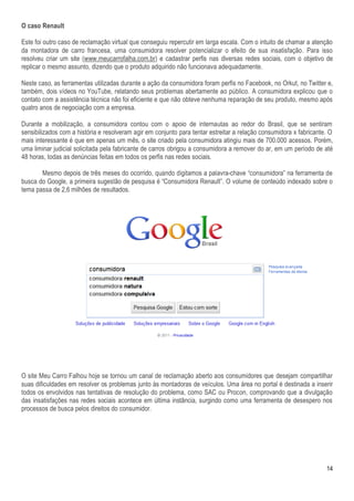 O caso Renault

Este foi outro caso de reclamação virtual que conseguiu repercutir em larga escala. Com o intuito de chamar a atenção
da montadora de carro francesa, uma consumidora resolver potencializar o efeito de sua insatisfação. Para isso
resolveu criar um site (www.meucarrofalha.com.br) e cadastrar perfis nas diversas redes sociais, com o objetivo de
replicar o mesmo assunto, dizendo que o produto adquirido não funcionava adequadamente.

Neste caso, as ferramentas utilizadas durante a ação da consumidora foram perfis no Facebook, no Orkut, no Twitter e,
também, dois vídeos no YouTube, relatando seus problemas abertamente ao público. A consumidora explicou que o
contato com a assistência técnica não foi eficiente e que não obteve nenhuma reparação de seu produto, mesmo após
quatro anos de negociação com a empresa.

Durante a mobilização, a consumidora contou com o apoio de internautas ao redor do Brasil, que se sentiram
sensibilizados com a história e resolveram agir em conjunto para tentar estreitar a relação consumidora x fabricante. O
mais interessante é que em apenas um mês, o site criado pela consumidora atingiu mais de 700.000 acessos. Porém,
uma liminar judicial solicitada pela fabricante de carros obrigou a consumidora a remover do ar, em um período de até
48 horas, todas as denúncias feitas em todos os perfis nas redes sociais.

       Mesmo depois de três meses do ocorrido, quando digitamos a palavra-chave “consumidora” na ferramenta de
busca do Google, a primeira sugestão de pesquisa é “Consumidora Renault”. O volume de conteúdo indexado sobre o
tema passa de 2,6 milhões de resultados.




O site Meu Carro Falhou hoje se tornou um canal de reclamação aberto aos consumidores que desejam compartilhar
suas dificuldades em resolver os problemas junto às montadoras de veículos. Uma área no portal é destinada a inserir
todos os envolvidos nas tentativas de resolução do problema, como SAC ou Procon, comprovando que a divulgação
das insatisfações nas redes sociais acontece em última instância, surgindo como uma ferramenta de desespero nos
processos de busca pelos direitos do consumidor.




                                                                                                                    14
 
