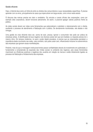 Gestão eficiente

Hoje, a Internet atua como um forte elo entre os direitos dos consumidores e suas necessidades específicas. É preciso
aprender com os erros, principalmente de casos que repercutiram em larga escala, como vimos neste estudo.

O discurso das marcas precisa ser claro e verdadeiro. Os veículos e canais oficiais das corporações, como por
exemplo sites corporativos, devem funcionar plenamente. Só assim, é possível agregar valores positivos frente ao
público.

As redes sociais devem ser vistas como ferramentas que potencializam e estreitam o relacionamento com o cliente,
auxiliando o processo de atendimento e fidelização com o público. Se devidamente monitoradas, são aliadas e não
inimigas.

Uma gestão de crise eficiente deve ser, acima de tudo, precisa. Ignorar o consumidor não pode ser prática de
empresas sérias. A identificação do buzz negativo nos diversos canais tem que ser imediata e a resposta precisa ter o
mesmo ritmo. Em tempos modernos, no qual o poder digital prevalece, é preciso que as corporações percebam a
importância deste movimento nas redes, caso contrário, isso pode custar caro, influenciando inclusive na sobrevivência
das empresas que ignoram essas manifestações.

Portanto, mais do que a mensagem institucional tentar passar confiabilidade através do investimento em publicidade, é
fundamental a compreensão da expansão das mídias sociais no ambiente dos negócios, pois essas ferramentas
maximizam as influências positivas e negativas dos usuários em relação às marcas e estão diretamente ligadas ao
processo de fidelização e fortalecimento das empresas.




                                                                                                                   15
 