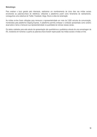 Metodologia

Para analisar o buzz gerado pelo internauta, realizamos um monitoramento de cinco dias nas mídias sociais
envolvendo as palavras-chave de referência. Utilizando a plataforma postX como ferramenta de rastreamento,
conseguimos uma cobertura do Twitter, Facebook, blogs, fóruns e sites de reclamação
.
As mídias on-line foram utilizadas para mensurar a representatividade em mais de 3.500 veículos de comunicação,
monitorados pela plataforma Clipping Express. A plataforma permitiu embasar o conteúdo apresentado como cenário
atual sobre o tema e mensurar sua representatividade na quantidade de notícias nesses canais.

Os dados coletados para este estudo de apresentação são quantitativos e qualitativos através de uma amostragem de
6%, revelando em números o quanto as palavras-chave tiveram repercussão nas mídias sociais e mídias on-line.




                                                                                                              18
 