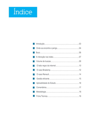 Índice



         Introdução.......................................................................03

         Onde se encontra o perigo.............................................04

         Buzz................................................................................06

         A interação nas redes.....................................................07

         Volume de buscas..........................................................09

          O lado negro da internet................................................10

          O caso Brastemp...........................................................12

          O caso Renault..............................................................14

         Gestão eficiente.............................................................15

         Aplicabilidade do Estudo................................................16

         Comentários...................................................................17

         Metodologia....................................................................18

         Ficha Técnica.................................................................19




                                                                                                  2
 