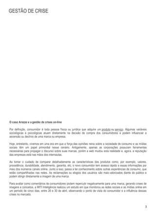 GESTÃO DE CRISE




O caso Arezzo e a gestão de crises on-line

Por definição, consumidor é toda pessoa física ou jurídica que adquire um produto ou serviço. Algumas variáveis
sociológicas e psicológicas atuam diretamente na decisão de compra dos consumidores e podem influenciar a
ascensão ou declínio de uma marca ou empresa.

Hoje, entretanto, vivemos em uma era em que a força das opiniões reina sobre a sociedade de consumo e as mídias
sociais têm um papel primordial nesse cenário. Antigamente, apenas as corporações possuíam ferramentas
necessárias para propagar o discurso sobre suas marcas, porém a web mudou esta realidade e, agora, a reputação
das empresas está nas mãos dos internautas.

Ao tomar o cuidado de comparar detalhadamente as características dos produtos como, por exemplo, valores,
procedência, durabilidade, atendimento, garantia, etc, o novo consumidor tem acesso rápido a essas informações por
meio dos inúmeros canais online. Junto a isso, passa a ter conhecimento sobre outras experiências de consumo, que
estão compartilhadas nas redes. As reclamações ou elogios dos usuários são mais valorizados diante do público e
podem atingir diretamente a imagem de uma marca.

Para avaliar como comentários de consumidores podem repercutir negativamente para uma marca, gerando crises de
imagens e conceitos, a MITI Inteligência realizou um estudo em que monitorou as redes sociais e as mídias online em
um período de cinco dias, entre 26 e 30 de abril, observando o ponto de vista do consumidor e a influência dessas
crises no mercado.


                                                                                                                 3
 