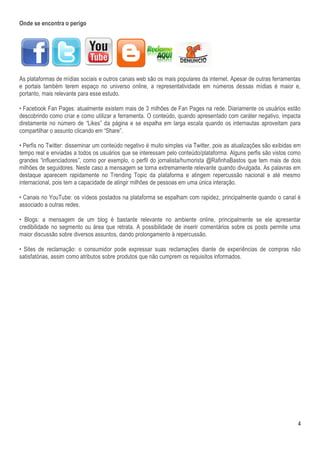 Onde se encontra o perigo




As plataformas de mídias sociais e outros canais web são os mais populares da internet. Apesar de outras ferramentas
e portais também terem espaço no universo online, a representatividade em números dessas mídias é maior e,
portanto, mais relevante para esse estudo.

• Facebook Fan Pages: atualmente existem mais de 3 milhões de Fan Pages na rede. Diariamente os usuários estão
descobrindo como criar e como utilizar a ferramenta. O conteúdo, quando apresentado com caráter negativo, impacta
diretamente no número de “Likes” da página e se espalha em larga escala quando os internautas aproveitam para
compartilhar o assunto clicando em “Share”.

• Perfis no Twitter: disseminar um conteúdo negativo é muito simples via Twitter, pois as atualizações são exibidas em
tempo real e enviadas a todos os usuários que se interessam pelo conteúdo/plataforma. Alguns perfis são vistos como
grandes “influenciadores”, como por exemplo, o perfil do jornalista/humorista @RafinhaBastos que tem mais de dois
milhões de seguidores. Neste caso a mensagem se torna extremamente relevante quando divulgada. As palavras em
destaque aparecem rapidamente no Trending Topic da plataforma e atingem repercussão nacional e até mesmo
internacional, pois tem a capacidade de atingir milhões de pessoas em uma única interação.

• Canais no YouTube: os vídeos postados na plataforma se espalham com rapidez, principalmente quando o canal é
associado a outras redes.

• Blogs: a mensagem de um blog é bastante relevante no ambiente online, principalmente se ele apresentar
credibilidade no segmento ou área que retrata. A possibilidade de inserir comentários sobre os posts permite uma
maior discussão sobre diversos assuntos, dando prolongamento à repercussão.

• Sites de reclamação: o consumidor pode expressar suas reclamações diante de experiências de compras não
satisfatórias, assim como atributos sobre produtos que não cumprem os requisitos informados.




                                                                                                                    4
 
