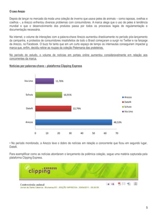 O caso Arezzo

Depois de lançar no mercado da moda uma coleção de inverno que usava peles de animais – como raposas, ovelhas e
coelhos -, a Arezzo enfrentou diversos problemas com consumidores. A marca alega que o uso de peles é tendência
mundial e que o desenvolvimento dos produtos passa por todos os processos legais de regulamentação e
documentação necessária.

Na internet, o volume de interações com a palavra-chave Arezzo aumentou drasticamente no período pós-lançamento
da campanha, e protestos de consumidores insatisfeitos de todo o Brasil começaram a surgir no Twitter e na fanpage
da Arezzo, no Facebook. O buzz foi tanto que em um curto espaço de tempo os internautas conseguiram impactar a
marca que, enfim, decidiu retirar as roupas da coleção Pelemania das prateleiras.

No período do estudo, o volume de notícias em portais online aumentou consideravelmente em relação aos
concorrentes da marca.

Notícias por palavras-chave – plataforma Clipping Express



            Via Uno                   11,76%




                Schutz                         16,91%
                                                                                               Arezzo
                                                                                               Datelli
                                                                                               Schutz
                Datelli                                 22,79%
                                                                                               Via Uno



                Arezzo                                                                48,53%



                          0   10       20         30         40     50       60        70


• No período monitorado, a Arezzo teve o dobro de notícias em relação a concorrente que ficou em segundo lugar,
Datelli.

Para exemplificar como as notícias abordaram o lançamento da polêmica coleção, segue uma matéria capturada pela
plataforma Clipping Express.




                                                                                                                5
 