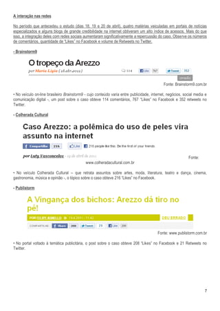 A interação nas redes

No período que antecedeu o estudo (dias 18, 19 e 20 de abril), quatro matérias veiculadas em portais de notícias
especializados e alguns blogs de grande credibilidade na internet obtiveram um alto índice de acessos. Mais do que
isso, a integração deles com redes sociais aumentaram significativamente a repercussão do caso. Observe os números
de comentários, quantidade de “Likes” no Facebook e volume de Retweets no Twitter.

- Brainstorm9




                                                                                            Fonte: Brainstorm9.com.br

• No veículo on-line brasileiro Brainstorm9 - cujo conteúdo varia entre publicidade, internet, negócios, social media e
comunicação digital -, um post sobre o caso obteve 114 comentários, 767 “Likes” no Facebook e 352 retweets no
Twitter.

- Colherada Cultural




                                                                                                           Fonte:
                                            www.colheradacultural.com.br

• No veículo Colherada Cultural – que retrata assuntos sobre artes, moda, literatura, teatro e dança, cinema,
gastronomia, música e opinião -, o tópico sobre o caso obteve 216 “Likes” no Facebook.

- Publistorm




                                                                                        Fonte: www.publistorm.com.br

• No portal voltado à temática publicitária, o post sobre o caso obteve 208 “Likes” no Facebook e 21 Retweets no
Twitter.




                                                                                                                     7
 