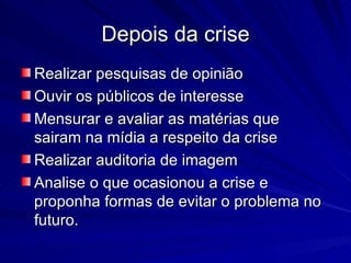 Depois da crise
Realizar pesquisas de opinião
Ouvir os públicos de interesse
Mensurar e avaliar as matérias que
sairam na mídia a respeito da crise
Realizar auditoria de imagem
Analise o que ocasionou a crise e
proponha formas de evitar o problema no
futuro.
 