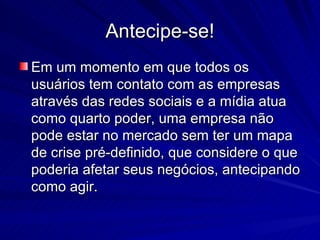 Antecipe-se!
Em um momento em que todos os
usuários tem contato com as empresas
através das redes sociais e a mídia atua
como quarto poder, uma empresa não
pode estar no mercado sem ter um mapa
de crise pré-definido, que considere o que
poderia afetar seus negócios, antecipando
como agir.
 