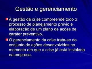 Gestão e gerenciamento
A gestão da crise compreende todo o
processo de planejamento prévio e
elaboração de um plano de ações de
caráter preventivo.
O gerenciamento da crise trata-se do
conjunto de ações desenvolvidas no
momento em que a crise já está instalada
na empresa.
 