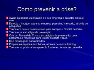 Como prevenir a crise?
Avalie os pontos vulneráveis de sua empresa e do setor em que
atua
Detecte a imagem que sua empresa possui no mercado, através de
pesquisas
Tenha em mente nomes-chave para compor o Comitê de Crise.
Tenha uma estratégia de prevenção
Crie um Manual de Crise e estratégias de prevenção, com
perguntas e respostas para treinar os porta-vozes.
Crie mensagens padronizadas
Prepare as equipes envolvidas, através de media training
Tenha uma postura transparente frente às demandas da mídia.
 