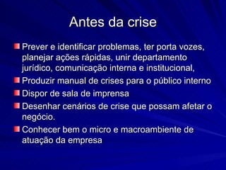 Antes da crise
Prever e identificar problemas, ter porta vozes,
planejar ações rápidas, unir departamento
jurídico, comunicação interna e institucional,
Produzir manual de crises para o público interno
Dispor de sala de imprensa
Desenhar cenários de crise que possam afetar o
negócio.
Conhecer bem o micro e macroambiente de
atuação da empresa
 