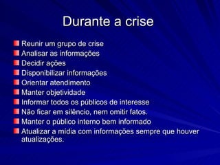 Durante a crise
Reunir um grupo de crise
Analisar as informações
Decidir ações
Disponibilizar informações
Orientar atendimento
Manter objetividade
Informar todos os públicos de interesse
Não ficar em silêncio, nem omitir fatos.
Manter o público interno bem informado
Atualizar a mídia com informações sempre que houver
atualizações.
 