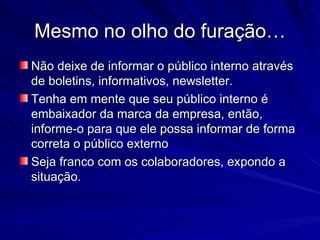 Mesmo no olho do furação…
Não deixe de informar o público interno através
de boletins, informativos, newsletter.
Tenha em mente que seu público interno é
embaixador da marca da empresa, então,
informe-o para que ele possa informar de forma
correta o público externo
Seja franco com os colaboradores, expondo a
situação.
 