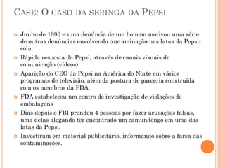 CASE: O CASO DA SERINGA DA PEPSI
 Junho de 1993 – uma denúncia de um homem motivou uma série
de outras denúncias envolvendo contaminação nas latas da Pepsi-
cola.
 Rápida resposta da Pepsi, através de canais visuais de
comunicação (vídeos).
 Aparição do CEO da Pepsi na América do Norte em vários
programas de televisão, além da postura de parceria construída
com os membros da FDA.
 FDA estabeleceu um centro de investigação de violações de
embalagens
 Dias depois o FBI prendeu 4 pessoas por fazer acusações falsas,
uma delas alegando ter encontrado um camundongo em uma das
latas da Pepsi.
 Investiram em material publicitário, informando sobre a farsa das
contaminações.
 