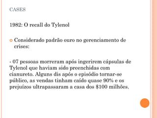 CASES
1982: O recall do Tylenol
 Considerado padrão ouro no gerenciamento de
crises:
- 07 pessoas morreram após ingerirem cápsulas de
Tylenol que haviam sido preenchidas com
cianureto. Alguns dis após o episódio tornar-se
público, as vendas tinham caído quase 90% e os
prejuízos ultrapassaram a casa dos $100 milhões.
 