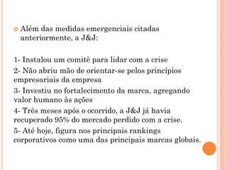  Além das medidas emergenciais citadas
anteriormente, a J&J:
1- Instalou um comitê para lidar com a crise
2- Não abriu mão de orientar-se pelos princípios
empresariais da empresa
3- Investiu no fortalecimento da marca, agregando
valor humano às ações
4- Três meses após o ocorrido, a J&J já havia
recuperado 95% do mercado perdido com a crise.
5- Até hoje, figura nos principais rankings
corporativos como uma das principais marcas globais.
 