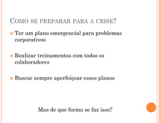 COMO SE PREPARAR PARA A CRISE?
 Ter um plano emergencial para problemas
corporativos
 Realizar treinamentos com todos os
colaboradores
 Buscar sempre aperfeiçoar esses planos
Mas de que forma se faz isso?
 