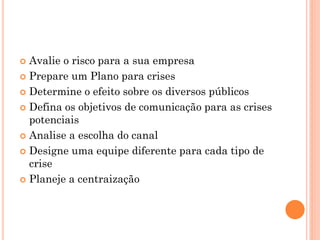  Avalie o risco para a sua empresa
 Prepare um Plano para crises
 Determine o efeito sobre os diversos públicos
 Defina os objetivos de comunicação para as crises
potenciais
 Analise a escolha do canal
 Designe uma equipe diferente para cada tipo de
crise
 Planeje a centraização
 