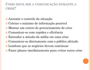 COMO DEVE SER A COMUNICAÇÃO DURANTE A
CRISE?
 Assumir o controle da situação
 Coletar o máximo de informação possível
 Montar um centro de gerenciamento de crise
 Comunicar-se com rapidez e eficiência
 Entender a missão da mídia em uma crise
 Comunicar-se diretamente com o público afetado
 Lembrar que os negócios devem continuar
 Fazer planos imediatamente para evitar outra crise
 
