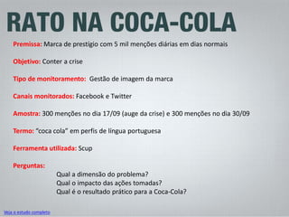 Premissa: Marca de prestígio com 5 mil menções diárias em dias normais Objetivo: Conter a crise Tipo de monitoramento: Gestão de imagem da marca Canais monitorados: Facebook e Twitter Amostra: 300 menções no dia 17/09 (auge da crise) e 300 menções no dia 30/09 Termo: “coca cola” em perfis de língua portuguesa Ferramenta utilizada: Scup Perguntas: Qual a dimensão do problema? Qual o impacto das ações tomadas? Qual é o resultado prático para a Coca-Cola? 
Veja o estudo completo  