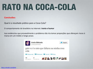 Conclusões: Qual é o resultado prático para a Coca-Cola? O comportamento do brasileiro na internet: ironia e humor Isso evidenciou que provavelmente o problema não iria tomar proporções que ofereçam riscos à marca em um médio e longo prazo. 
Veja o estudo completo  