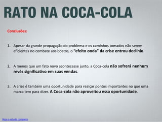 Veja o estudo completo 
Conclusões: 
1. 
Apesar da grande propagação do problema e os caminhos tomados não serem eficientes no combate aos boatos, o “efeito onda” da crise entrou declínio. 
2. 
A menos que um fato novo acontecesse junto, a Coca-cola não sofrerá nenhum revés significativo em suas vendas. 
3. 
A crise é também uma oportunidade para realçar pontos importantes no que uma marca tem para dizer. A Coca-cola não aproveitou essa oportunidade.  
