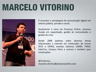 É consultor e estrategista de comunicação digital nos setores público, privado e social. 
Atualmente é sócio da Presença Online, empresa focada em capacitação, gestão de comunidades e gestão de crise. 
Desde 2008 palestra sobre diversos temas relacionados a internet em instituições de ensino (PUC e ESPM), eventos coletivos (SMBR, FMDS, InterCon, Campus Party e outros) e também para corporações. 
@mvitorino_ 
marcelo.vitorino@presencaonline.com  