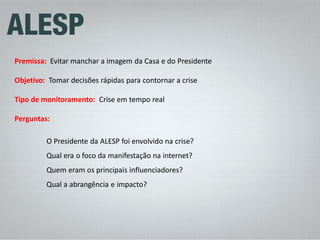 Premissa: Evitar manchar a imagem da Casa e do Presidente Objetivo: Tomar decisões rápidas para contornar a crise Tipo de monitoramento: Crise em tempo real Perguntas: O Presidente da ALESP foi envolvido na crise? Qual era o foco da manifestação na internet? Quem eram os principais influenciadores? Qual a abrangência e impacto?  