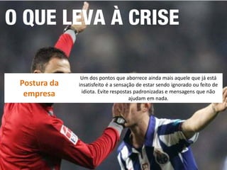 Postura da empresa 
Um dos pontos que aborrece ainda mais aquele que já está insatisfeito é a sensação de estar sendo ignorado ou feito de idiota. Evite respostas padronizadas e mensagens que não ajudam em nada.  