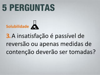 3. A insatisfação é passível de reversão ou apenas medidas de contenção deverão ser tomadas? 
Solubilidade  