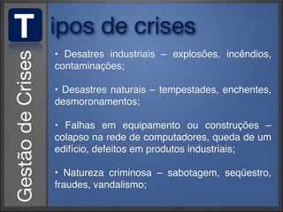 T   ipos de crises
    • Desatres industriais – explosões, incêndios,
    contaminações;

    • Desastres naturais – tempestades, enchentes,
    desmoronamentos;

    • Falhas em equipamento ou construções –
    colapso na rede de computadores, queda de um
    edifício, defeitos em produtos industriais;

    • Natureza criminosa – sabotagem, seqüestro,
    fraudes, vandalismo;
 