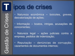 T   ipos de crises
    • Natureza econômica – boicotes, greves,
    desvalorização de ações;

    • Informação – boatos, intrigas, acusações de
    concorrentes;

    • Natureza legal – ações judiciais contra a
    empresa, pedidos de indenização;

    • Reputação – denúncias de corrupção,
    vazamentos de documentos internos;
 