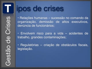 T   ipos de crises
    • Relações humanas – sucessão no comando da
    organização, demissão de altos executivos,
    denúncia de funcionários;

    • Envolvem risco para a vida – acidentes de
    trabalho, grandes contaminações;

    • Regulatórias – criação de obstáculos ﬁscais,
    legislação.
 